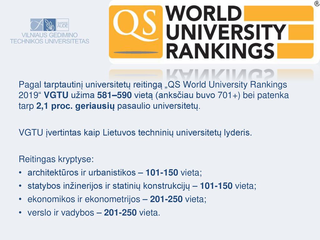 Pagal tarptautinį universitetų reitingą „QS World University Rankings 2019 VGTU užima 581–590 vietą (anksčiau buvo 701+) bei patenka tarp 2,1 proc. geriausių pasaulio universitetų.