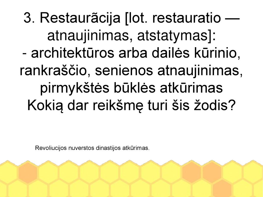 3. Restaurãcija [lot. restauratio — atnaujinimas, atstatymas]: - architektūros arba dailės kūrinio, rankraščio, senienos atnaujinimas, pirmykštės būklės atkūrimas Kokią dar reikšmę turi šis žodis