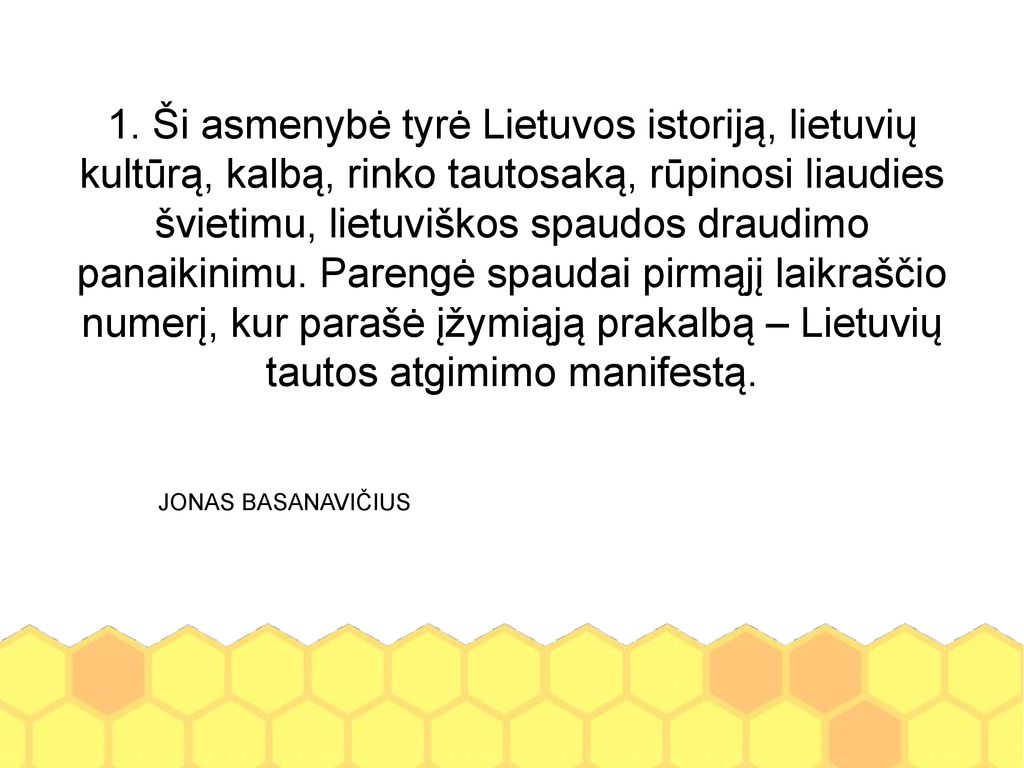 1. Ši asmenybė tyrė Lietuvos istoriją, lietuvių kultūrą, kalbą, rinko tautosaką, rūpinosi liaudies švietimu, lietuviškos spaudos draudimo panaikinimu. Parengė spaudai pirmąjį laikraščio numerį, kur parašė įžymiąją prakalbą – Lietuvių tautos atgimimo manifestą.