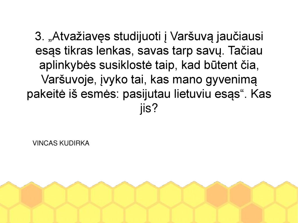 3. „Atvažiavęs studijuoti į Varšuvą jaučiausi esąs tikras lenkas, savas tarp savų. Tačiau aplinkybės susiklostė taip, kad būtent čia, Varšuvoje, įvyko tai, kas mano gyvenimą pakeitė iš esmės: pasijutau lietuviu esąs . Kas jis