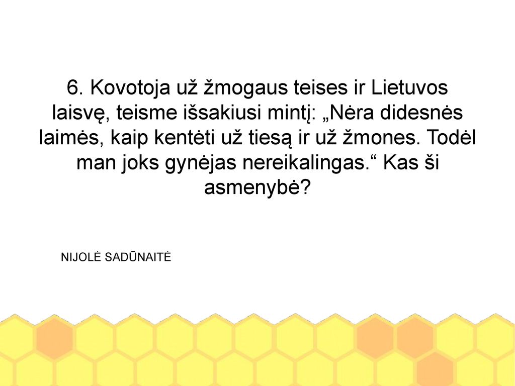 6. Kovotoja už žmogaus teises ir Lietuvos laisvę, teisme išsakiusi mintį: „Nėra didesnės laimės, kaip kentėti už tiesą ir už žmones. Todėl man joks gynėjas nereikalingas. Kas ši asmenybė