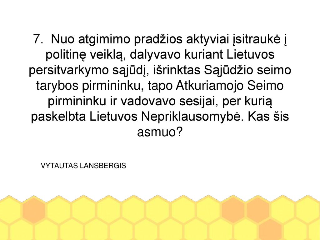 7. Nuo atgimimo pradžios aktyviai įsitraukė į politinę veiklą, dalyvavo kuriant Lietuvos persitvarkymo sąjūdį, išrinktas Sąjūdžio seimo tarybos pirmininku, tapo Atkuriamojo Seimo pirmininku ir vadovavo sesijai, per kurią paskelbta Lietuvos Nepriklausomybė. Kas šis asmuo