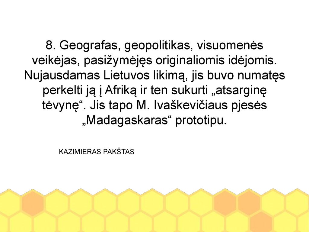 8. Geografas, geopolitikas, visuomenės veikėjas, pasižymėjęs originaliomis idėjomis. Nujausdamas Lietuvos likimą, jis buvo numatęs perkelti ją į Afriką ir ten sukurti „atsarginę tėvynę . Jis tapo M. Ivaškevičiaus pjesės „Madagaskaras prototipu.