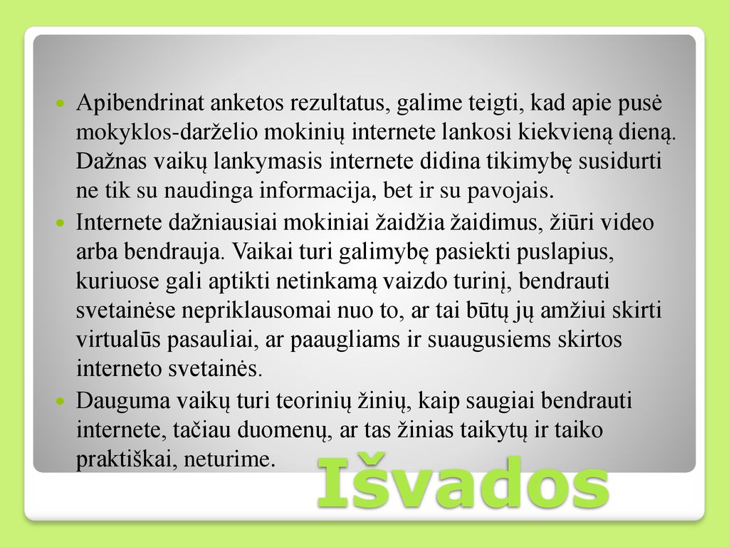 Apibendrinat anketos rezultatus, galime teigti, kad apie pusė mokyklos-darželio mokinių internete lankosi kiekvieną dieną. Dažnas vaikų lankymasis internete didina tikimybę susidurti ne tik su naudinga informacija, bet ir su pavojais.