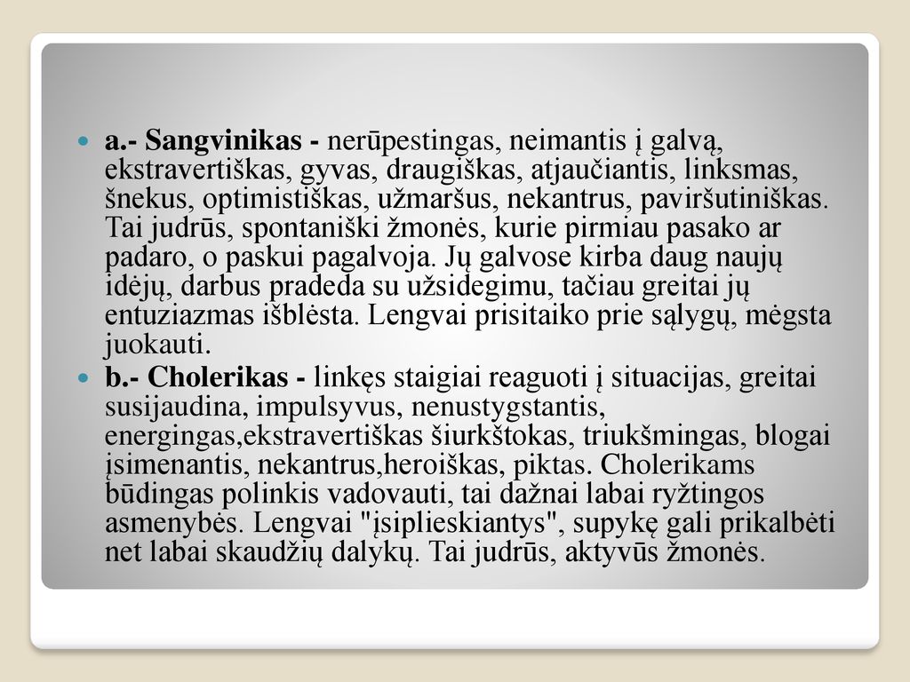 a.- Sangvinikas - nerūpestingas, neimantis į galvą, ekstravertiškas, gyvas, draugiškas, atjaučiantis, linksmas, šnekus, optimistiškas, užmaršus, nekantrus, paviršutiniškas. Tai judrūs, spontaniški žmonės, kurie pirmiau pasako ar padaro, o paskui pagalvoja. Jų galvose kirba daug naujų idėjų, darbus pradeda su užsidegimu, tačiau greitai jų entuziazmas išblėsta. Lengvai prisitaiko prie sąlygų, mėgsta juokauti.