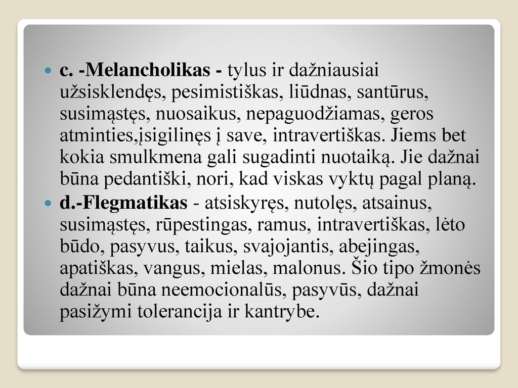 c. -Melancholikas - tylus ir dažniausiai užsisklendęs, pesimistiškas, liūdnas, santūrus, susimąstęs, nuosaikus, nepaguodžiamas, geros atminties,įsigilinęs į save, intravertiškas. Jiems bet kokia smulkmena gali sugadinti nuotaiką. Jie dažnai būna pedantiški, nori, kad viskas vyktų pagal planą.