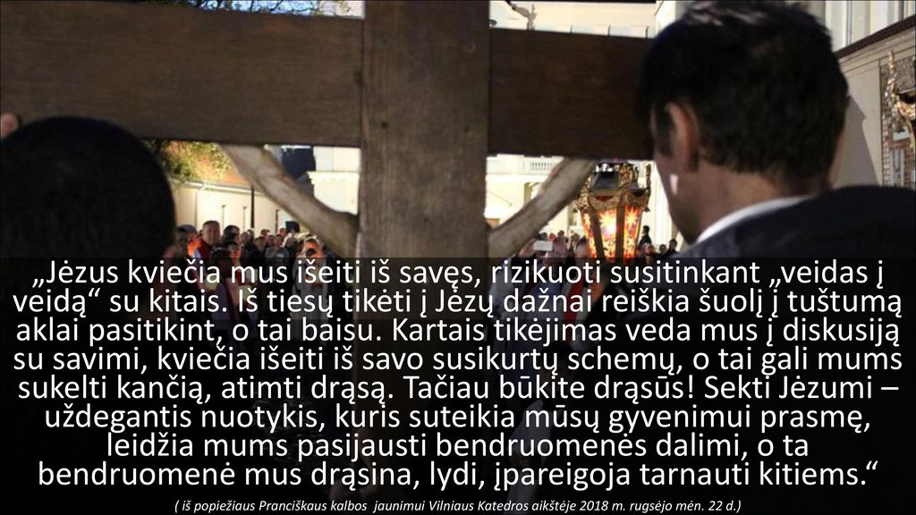 „Jėzus kviečia mus išeiti iš savęs, rizikuoti susitinkant „veidas į veidą su kitais. Iš tiesų tikėti į Jėzų dažnai reiškia šuolį į tuštumą aklai pasitikint, o tai baisu. Kartais tikėjimas veda mus į diskusiją su savimi, kviečia išeiti iš savo susikurtų schemų, o tai gali mums sukelti kančią, atimti drąsą. Tačiau būkite drąsūs! Sekti Jėzumi – uždegantis nuotykis, kuris suteikia mūsų gyvenimui prasmę, leidžia mums pasijausti bendruomenės dalimi, o ta bendruomenė mus drąsina, lydi, įpareigoja tarnauti kitiems.