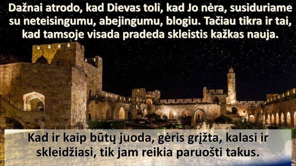 Dažnai atrodo, kad Dievas toli, kad Jo nėra, susiduriame su neteisingumu, abejingumu, blogiu. Tačiau tikra ir tai, kad tamsoje visada pradeda skleistis kažkas nauja.