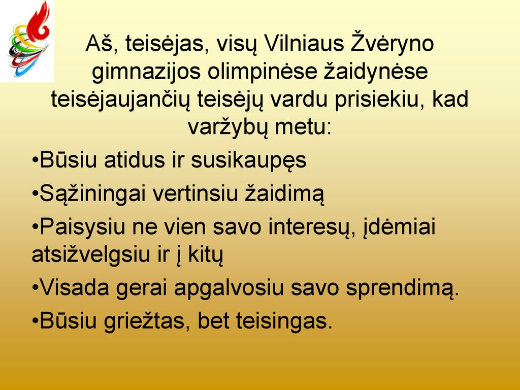 Aš, teisėjas, visų Vilniaus Žvėryno gimnazijos olimpinėse žaidynėse teisėjaujančių teisėjų vardu prisiekiu, kad varžybų metu: