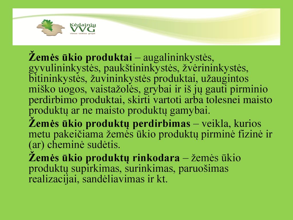 Žemės ūkio produktai – augalininkystės, gyvulininkystės, paukštininkystės, žvėrininkystės, bitininkystės, žuvininkystės produktai, užaugintos miško uogos, vaistažolės, grybai ir iš jų gauti pirminio perdirbimo produktai, skirti vartoti arba tolesnei maisto produktų ar ne maisto produktų gamybai. Žemės ūkio produktų perdirbimas – veikla, kurios metu pakeičiama žemės ūkio produktų pirminė fizinė ir (ar) cheminė sudėtis. Žemės ūkio produktų rinkodara – žemės ūkio produktų supirkimas, surinkimas, paruošimas realizacijai, sandėliavimas ir kt.