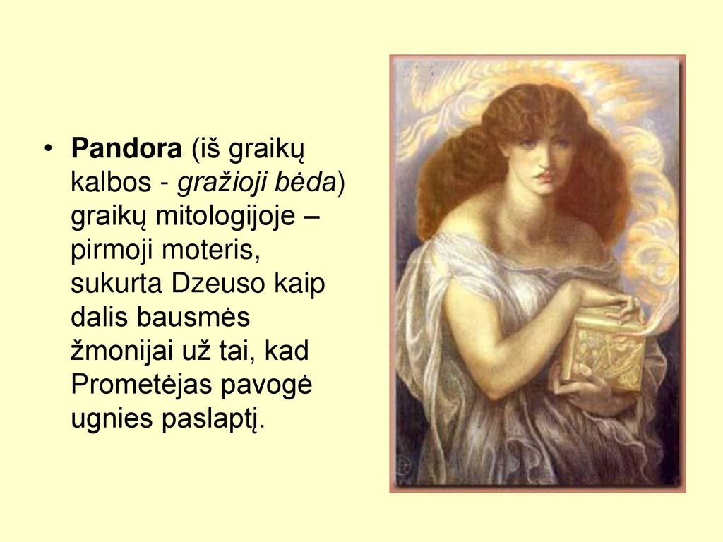 Pandora (iš graikų kalbos - gražioji bėda) graikų mitologijoje – pirmoji moteris, sukurta Dzeuso kaip dalis bausmės žmonijai už tai, kad Prometėjas pavogė ugnies paslaptį.