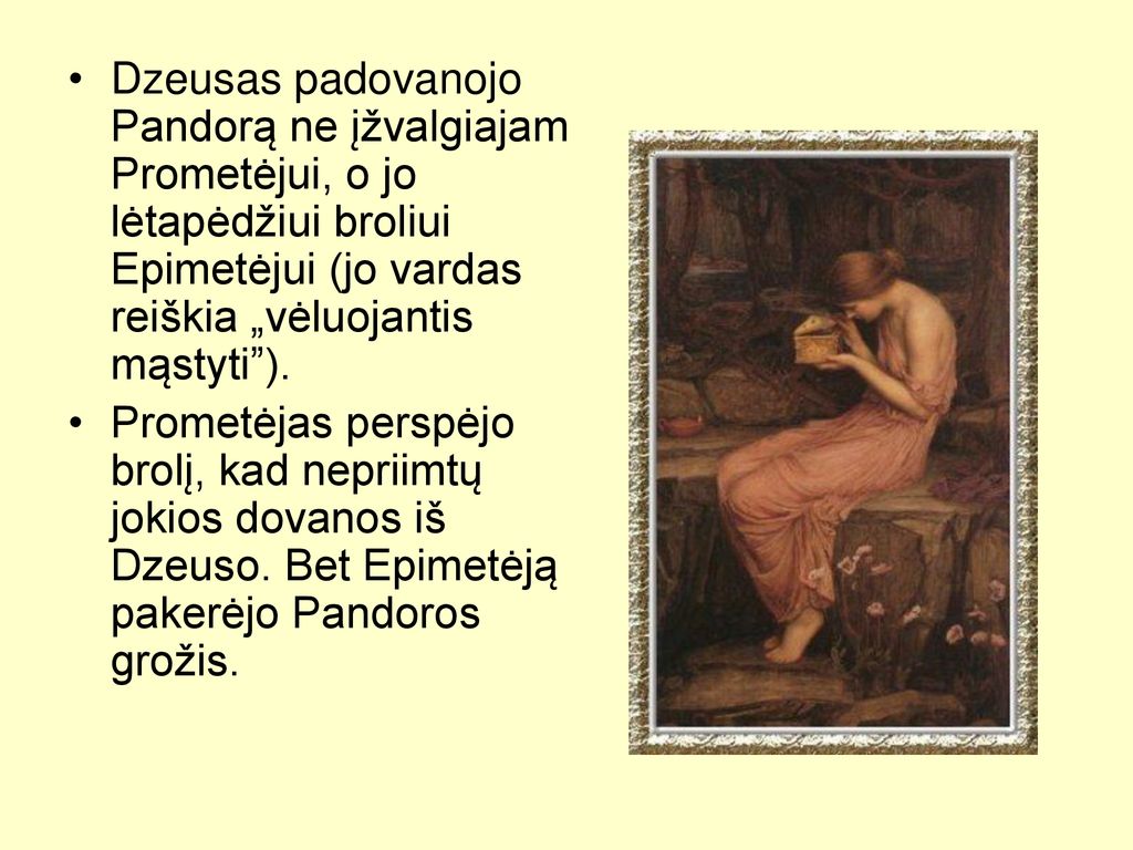 Dzeusas padovanojo Pandorą ne įžvalgiajam Prometėjui, o jo lėtapėdžiui broliui Epimetėjui (jo vardas reiškia „vėluojantis mąstyti ).