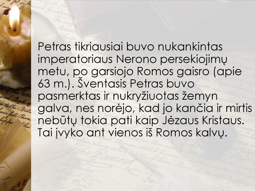 Petras tikriausiai buvo nukankintas imperatoriaus Nerono persekiojimų metu, po garsiojo Romos gaisro (apie 63 m.).