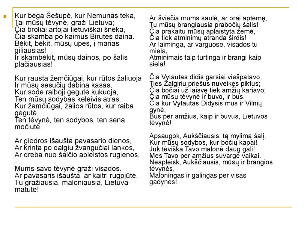 Ar šviečia mums saulė, ar orai aptemę, Tu mūsų brangiausia prabočių šalis! Čia prakaitu mūsų aplaistyta žemė, Čia tiek atminimų atranda širdis! Ar laiminga, ar varguose, visados tu miela, Atminimais taip turtinga ir brangi kaip siela! Čia Vytautas didis garsiai viešpatavo, Ties Žalgiriu priešus nuveikęs piktus; Čia bočiai už laisvę tiek amžių kariavo; Čia mūsų tėvynė ir buvo, ir bus. Čia kur Vytautas Didysis mus ir Vilnių gynė, Bus per amžius, kaip ir buvus, Lietuvos tėvynė! Apsaugok, Aukščiausis, tą mylimą šalį, Kur mūsų sodybos, kur bočių kapai! Juk tėviška Tavo malonė daug gali! Mes Tavo per amžius suvargę vaikai. Neapleisk, Aukščiausis, mūsų ir brangios tėvynės, Maloningas ir galingas per visas gadynes!