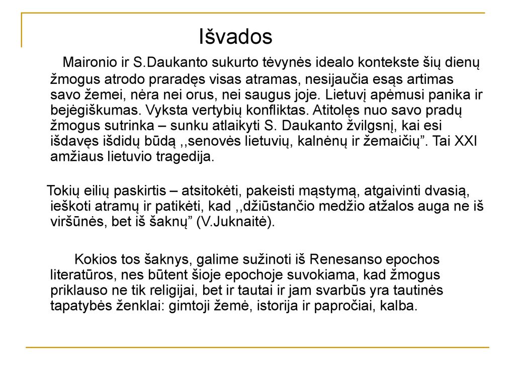 Išvados Maironio ir S.Daukanto sukurto tėvynės idealo kontekste šių dienų žmogus atrodo praradęs visas atramas, nesijaučia esąs artimas savo žemei, nėra nei orus, nei saugus joje. Lietuvį apėmusi panika ir bejėgiškumas. Vyksta vertybių konfliktas. Atitolęs nuo savo pradų žmogus sutrinka – sunku atlaikyti S. Daukanto žvilgsnį, kai esi išdavęs išdidų būdą ,,senovės lietuvių, kalnėnų ir žemaičių . Tai XXI amžiaus lietuvio tragedija.