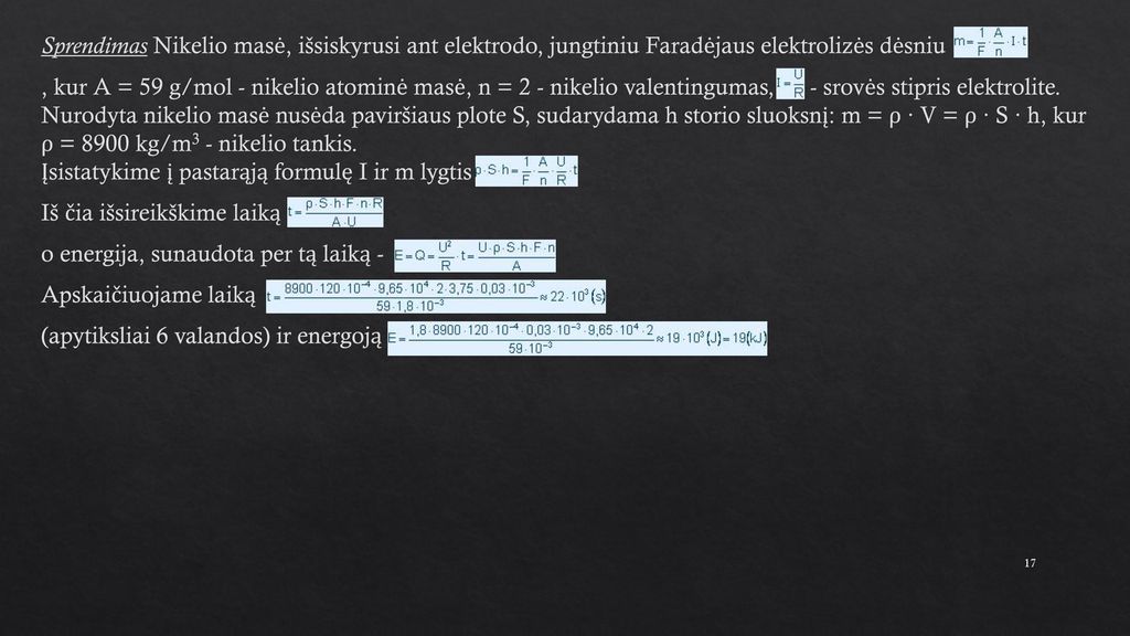 Sprendimas Nikelio masė, išsiskyrusi ant elektrodo, jungtiniu Faradėjaus elektrolizės dėsniu , kur A = 59 g/mol - nikelio atominė masė, n = 2 - nikelio valentingumas, - srovės stipris elektrolite.