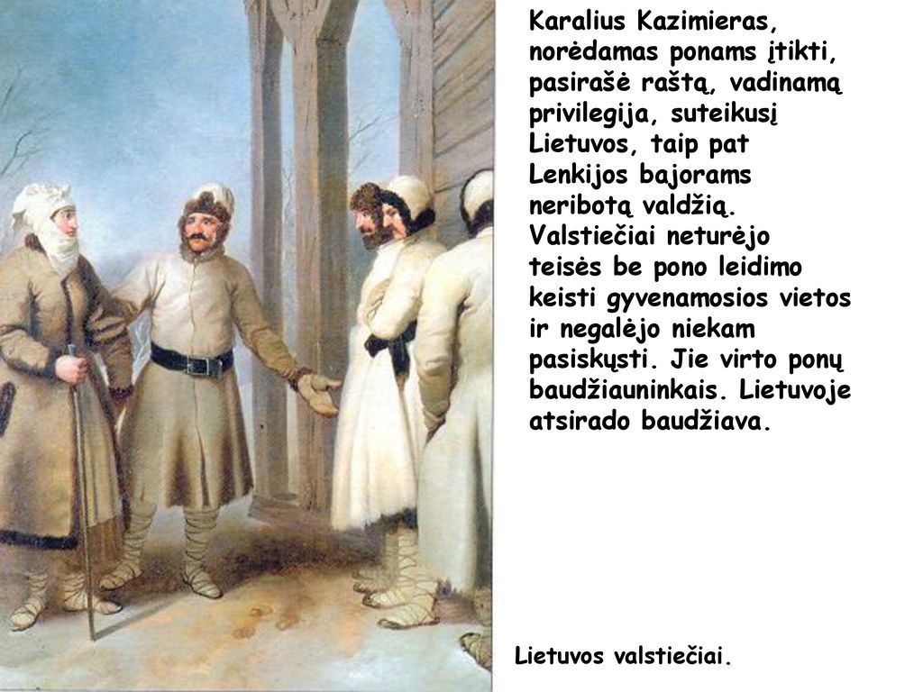 Karalius Kazimieras, norėdamas ponams įtikti, pasirašė raštą, vadinamą privilegija, suteikusį Lietuvos, taip pat Lenkijos bajorams neribotą valdžią. Valstiečiai neturėjo teisės be pono leidimo keisti gyvenamosios vietos ir negalėjo niekam pasiskųsti. Jie virto ponų baudžiauninkais. Lietuvoje atsirado baudžiava.