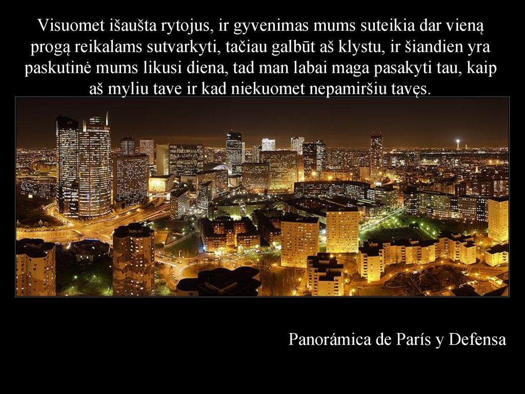 Visuomet išaušta rytojus, ir gyvenimas mums suteikia dar vieną progą reikalams sutvarkyti, tačiau galbūt aš klystu, ir šiandien yra paskutinė mums likusi diena, tad man labai maga pasakyti tau, kaip aš myliu tave ir kad niekuomet nepamiršiu tavęs.