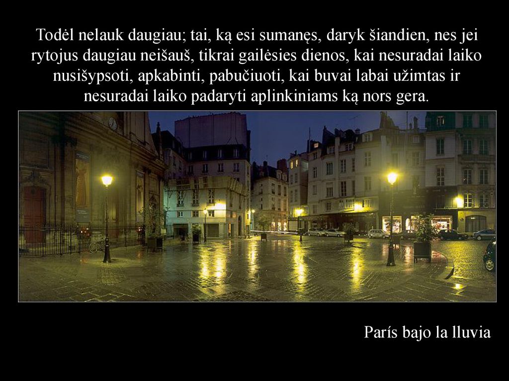 Todėl nelauk daugiau; tai, ką esi sumanęs, daryk šiandien, nes jei rytojus daugiau neišauš, tikrai gailėsies dienos, kai nesuradai laiko nusišypsoti, apkabinti, pabučiuoti, kai buvai labai užimtas ir nesuradai laiko padaryti aplinkiniams ką nors gera.