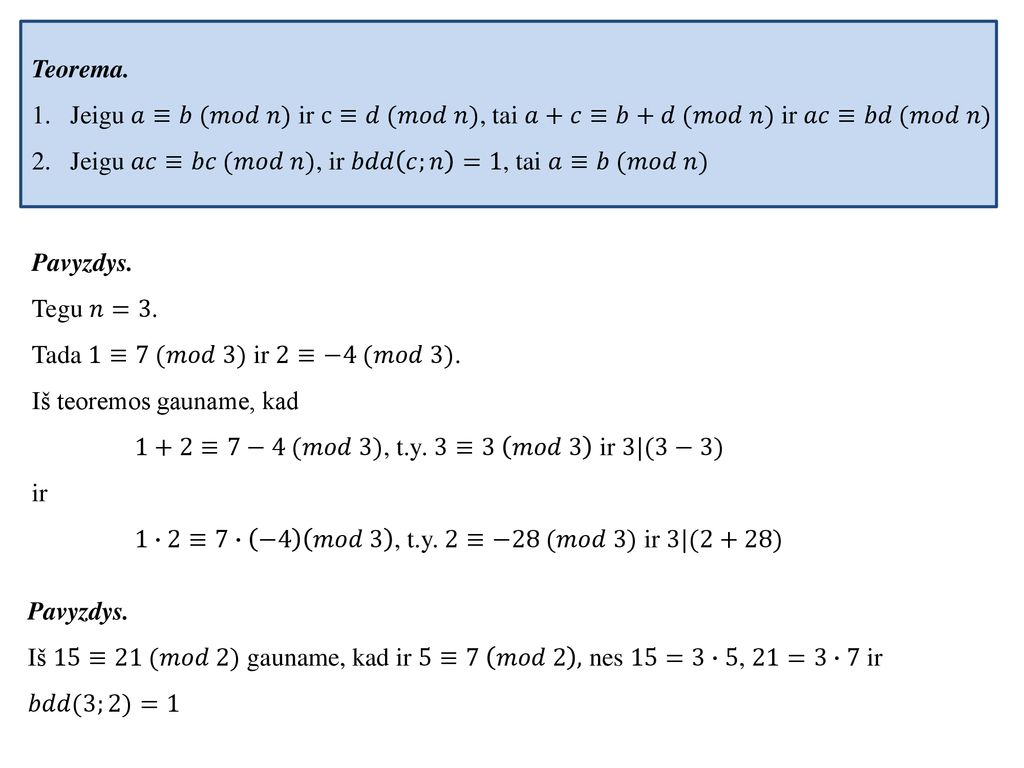 Teorema. Jeigu 𝑎≡𝑏 (𝑚𝑜𝑑 𝑛) ir c≡𝑑 (𝑚𝑜𝑑 𝑛), tai 𝑎+𝑐≡𝑏+𝑑 (𝑚𝑜𝑑 𝑛) ir 𝑎𝑐≡𝑏𝑑 (𝑚𝑜𝑑 𝑛) Jeigu 𝑎𝑐≡𝑏𝑐 (𝑚𝑜𝑑 𝑛), ir 𝑏𝑑𝑑 𝑐;𝑛 =1, tai 𝑎≡𝑏 (𝑚𝑜𝑑 𝑛)