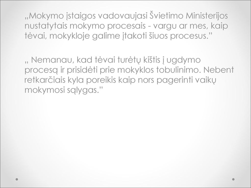 „Mokymo įstaigos vadovaujasi Švietimo Ministerijos nustatytais mokymo procesais - vargu ar mes, kaip tėvai, mokykloje galime įtakoti šiuos procesus. „ Nemanau, kad tėvai turėtų kištis į ugdymo procesą ir prisidėti prie mokyklos tobulinimo.