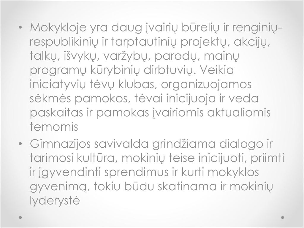Mokykloje yra daug įvairių būrelių ir renginių- respublikinių ir tarptautinių projektų, akcijų, talkų, išvykų, varžybų, parodų, mainų programų kūrybinių dirbtuvių. Veikia iniciatyvių tėvų klubas, organizuojamos sėkmės pamokos, tėvai inicijuoja ir veda paskaitas ir pamokas įvairiomis aktualiomis temomis