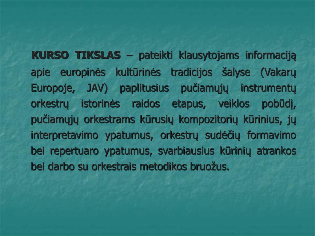 KURSO TIKSLAS – pateikti klausytojams informaciją apie europinės kultūrinės tradicijos šalyse (Vakarų Europoje, JAV) paplitusius pučiamųjų instrumentų orkestrų istorinės raidos etapus, veiklos pobūdį, pučiamųjų orkestrams kūrusių kompozitorių kūrinius, jų interpretavimo ypatumus, orkestrų sudėčių formavimo bei repertuaro ypatumus, svarbiausius kūrinių atrankos bei darbo su orkestrais metodikos bruožus.