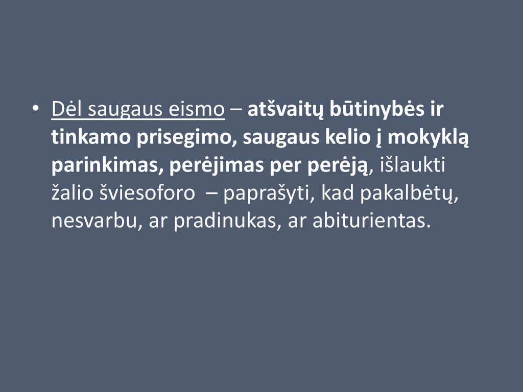 Dėl saugaus eismo – atšvaitų būtinybės ir tinkamo prisegimo, saugaus kelio į mokyklą parinkimas, perėjimas per perėją, išlaukti žalio šviesoforo – paprašyti, kad pakalbėtų, nesvarbu, ar pradinukas, ar abiturientas.