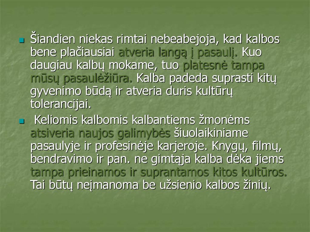 Šiandien niekas rimtai nebeabejoja, kad kalbos bene plačiausiai atveria langą į pasaulį. Kuo daugiau kalbų mokame, tuo platesnė tampa mūsų pasaulėžiūra. Kalba padeda suprasti kitų gyvenimo būdą ir atveria duris kultūrų tolerancijai.