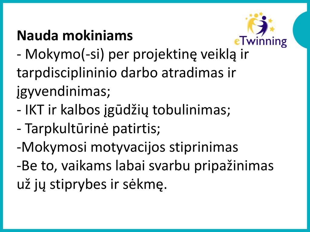 Nauda mokiniams - Mokymo(-si) per projektinę veiklą ir tarpdisciplininio darbo atradimas ir įgyvendinimas; - IKT ir kalbos įgūdžių tobulinimas; - Tarpkultūrinė patirtis; -Mokymosi motyvacijos stiprinimas -Be to, vaikams labai svarbu pripažinimas už jų stiprybes ir sėkmę.