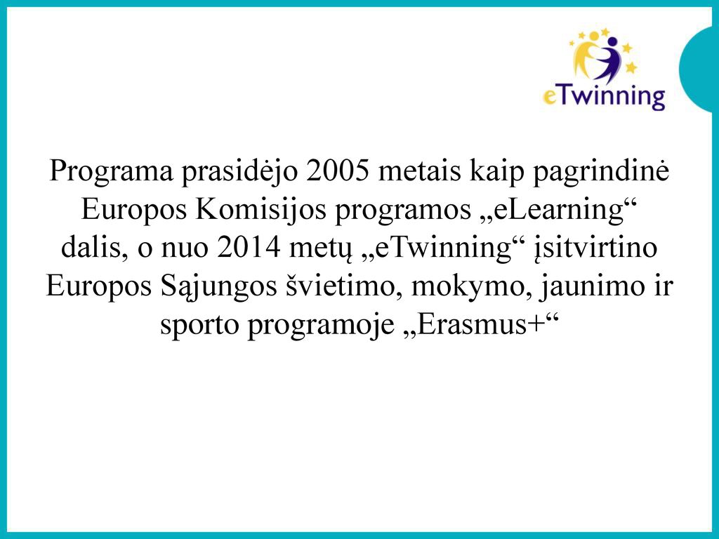 Programa prasidėjo 2005 metais kaip pagrindinė Europos Komisijos programos „eLearning dalis, o nuo 2014 metų „eTwinning įsitvirtino Europos Sąjungos švietimo, mokymo, jaunimo ir sporto programoje „Erasmus+