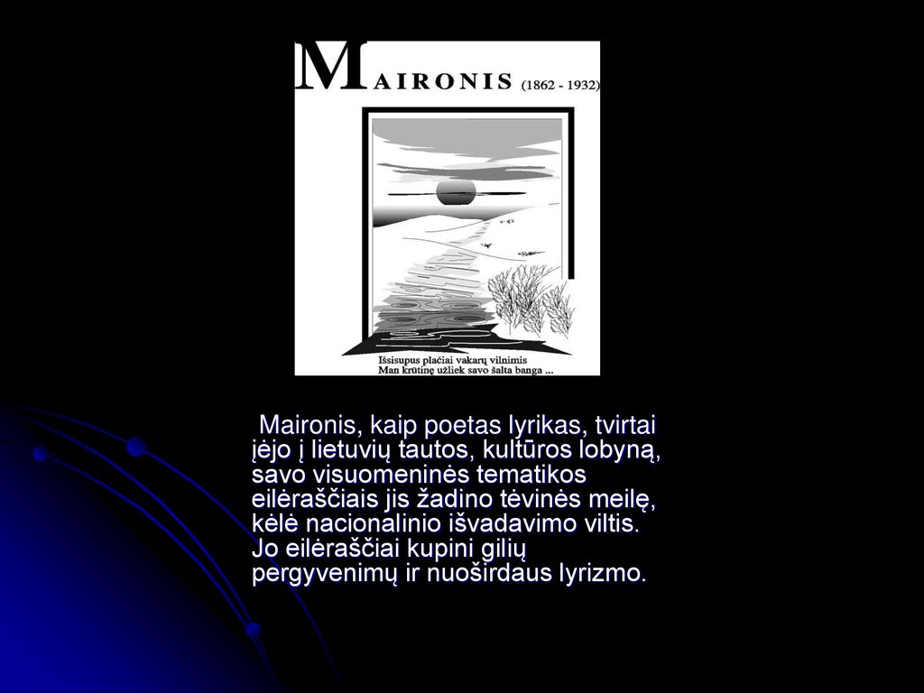Maironis, kaip poetas lyrikas, tvirtai įėjo į lietuvių tautos, kultūros lobyną, savo visuomeninės tematikos eilėraščiais jis žadino tėvinės meilę, kėlė nacionalinio išvadavimo viltis.