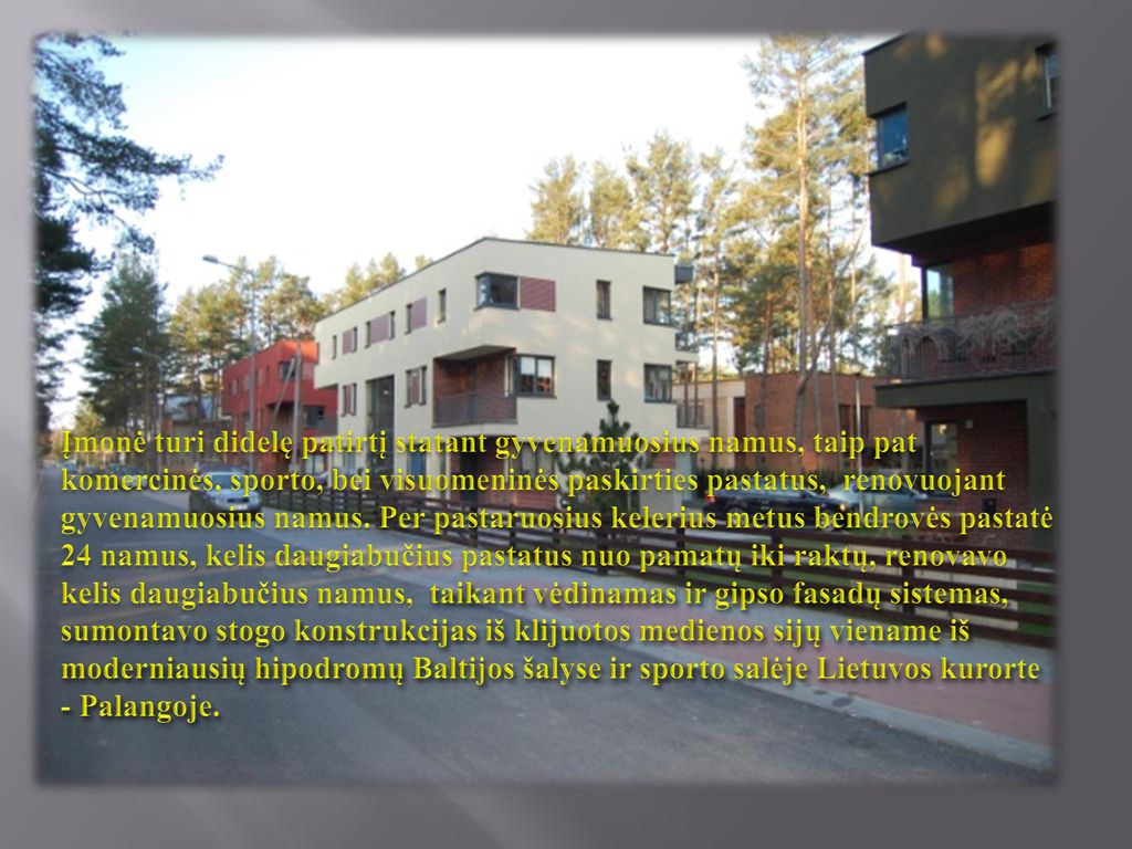 Įmonė turi didelę patirtį statant gyvenamuosius namus, taip pat komercinės, sporto, bei visuomeninės paskirties pastatus, renovuojant gyvenamuosius namus.