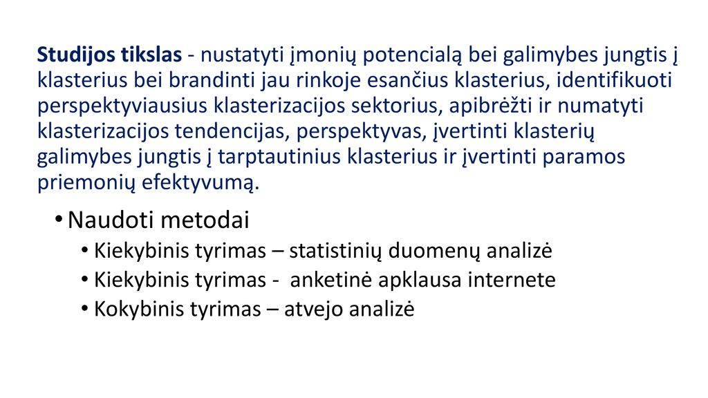 Studijos tikslas - nustatyti įmonių potencialą bei galimybes jungtis į klasterius bei brandinti jau rinkoje esančius klasterius, identifikuoti perspektyviausius klasterizacijos sektorius, apibrėžti ir numatyti klasterizacijos tendencijas, perspektyvas, įvertinti klasterių galimybes jungtis į tarptautinius klasterius ir įvertinti paramos priemonių efektyvumą.