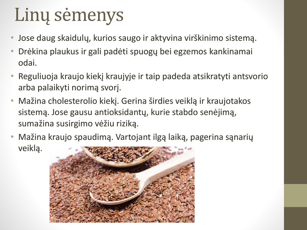 Linų sėmenys Jose daug skaidulų, kurios saugo ir aktyvina virškinimo sistemą. Drėkina plaukus ir gali padėti spuogų bei egzemos kankinamai odai.