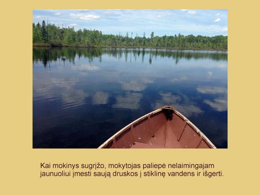 Kai mokinys sugrįžo, mokytojas paliepė nelaimingajam jaunuoliui įmesti saują druskos į stiklinę vandens ir išgerti.