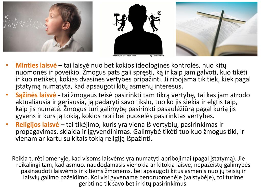 Minties laisvė – tai laisvė nuo bet kokios ideologinės kontrolės, nuo kitų nuomonės ir poveikio. Žmogus pats gali spręsti, ką ir kaip jam galvoti, kuo tikėti ir kuo netikėti, kokias dvasines vertybes pripažinti. Ji ribojama tik tiek, kiek pagal įstatymą numatyta, kad apsaugoti kitų asmenų interesus.