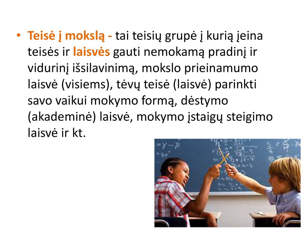 Teisė į mokslą - tai teisių grupė į kurią įeina teisės ir laisvės gauti nemokamą pradinį ir vidurinį išsilavinimą, mokslo prieinamumo laisvė (visiems), tėvų teisė (laisvė) parinkti savo vaikui mokymo formą, dėstymo (akademinė) laisvė, mokymo įstaigų steigimo laisvė ir kt.