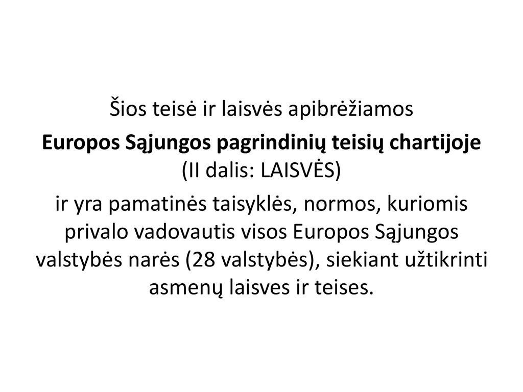 Šios teisė ir laisvės apibrėžiamos Europos Sąjungos pagrindinių teisių chartijoje (II dalis: LAISVĖS) ir yra pamatinės taisyklės, normos, kuriomis privalo vadovautis visos Europos Sąjungos valstybės narės (28 valstybės), siekiant užtikrinti asmenų laisves ir teises.
