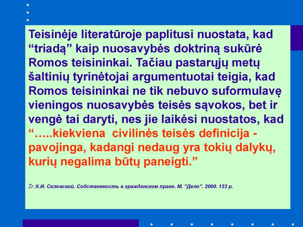 Teisinėje literatūroje paplitusi nuostata, kad triadą kaip nuosavybės doktriną sukūrė Romos teisininkai. Tačiau pastarųjų metų šaltinių tyrinėtojai argumentuotai teigia, kad Romos teisininkai ne tik nebuvo suformulavę vieningos nuosavybės teisės sąvokos, bet ir vengė tai daryti, nes jie laikėsi nuostatos, kad …..kiekviena civilinės teisės definicija - pavojinga, kadangi nedaug yra tokių dalykų, kurių negalima būtų paneigti.