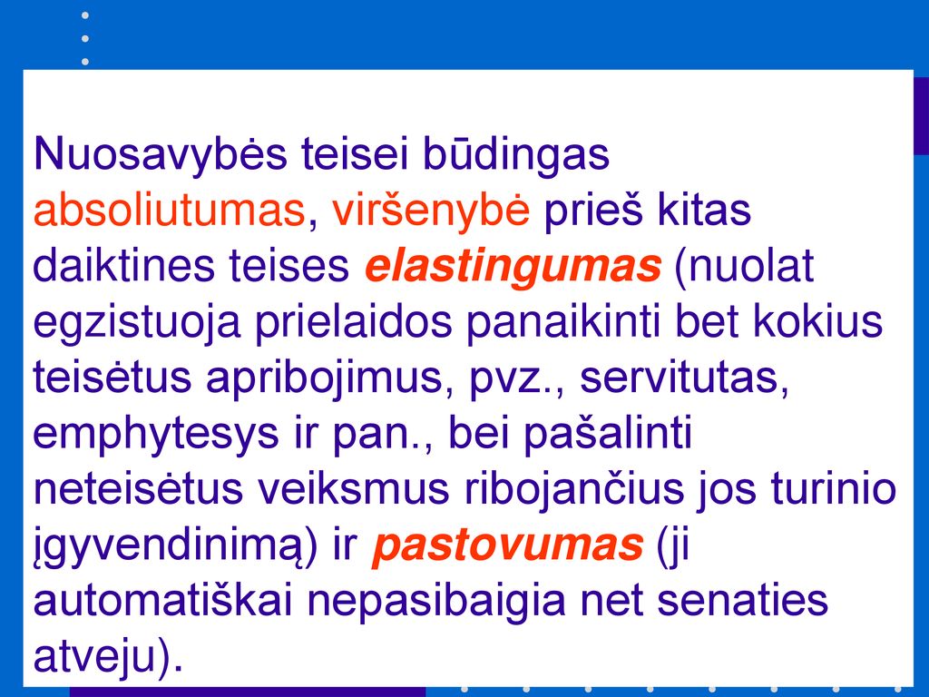Nuosavybės teisei būdingas absoliutumas, viršenybė prieš kitas daiktines teises elastingumas (nuolat egzistuoja prielaidos panaikinti bet kokius teisėtus apribojimus, pvz., servitutas, emphytesys ir pan., bei pašalinti neteisėtus veiksmus ribojančius jos turinio įgyvendinimą) ir pastovumas (ji automatiškai nepasibaigia net senaties atveju).