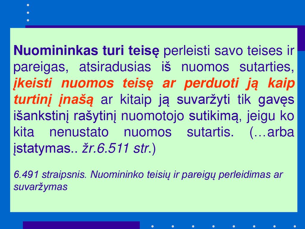 Nuomininkas turi teisę perleisti savo teises ir pareigas, atsiradusias iš nuomos sutarties, įkeisti nuomos teisę ar perduoti ją kaip turtinį įnašą ar kitaip ją suvaržyti tik gavęs išankstinį rašytinį nuomotojo sutikimą, jeigu ko kita nenustato nuomos sutartis. (…arba įstatymas.. žr str.)