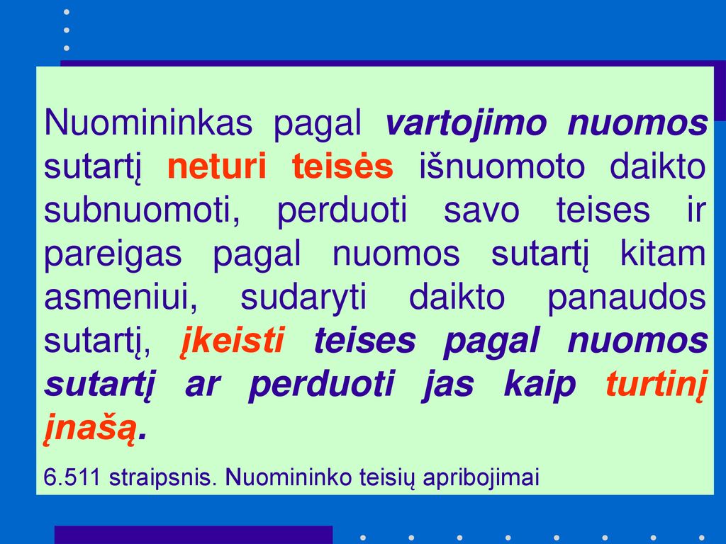Nuomininkas pagal vartojimo nuomos sutartį neturi teisės išnuomoto daikto subnuomoti, perduoti savo teises ir pareigas pagal nuomos sutartį kitam asmeniui, sudaryti daikto panaudos sutartį, įkeisti teises pagal nuomos sutartį ar perduoti jas kaip turtinį įnašą.