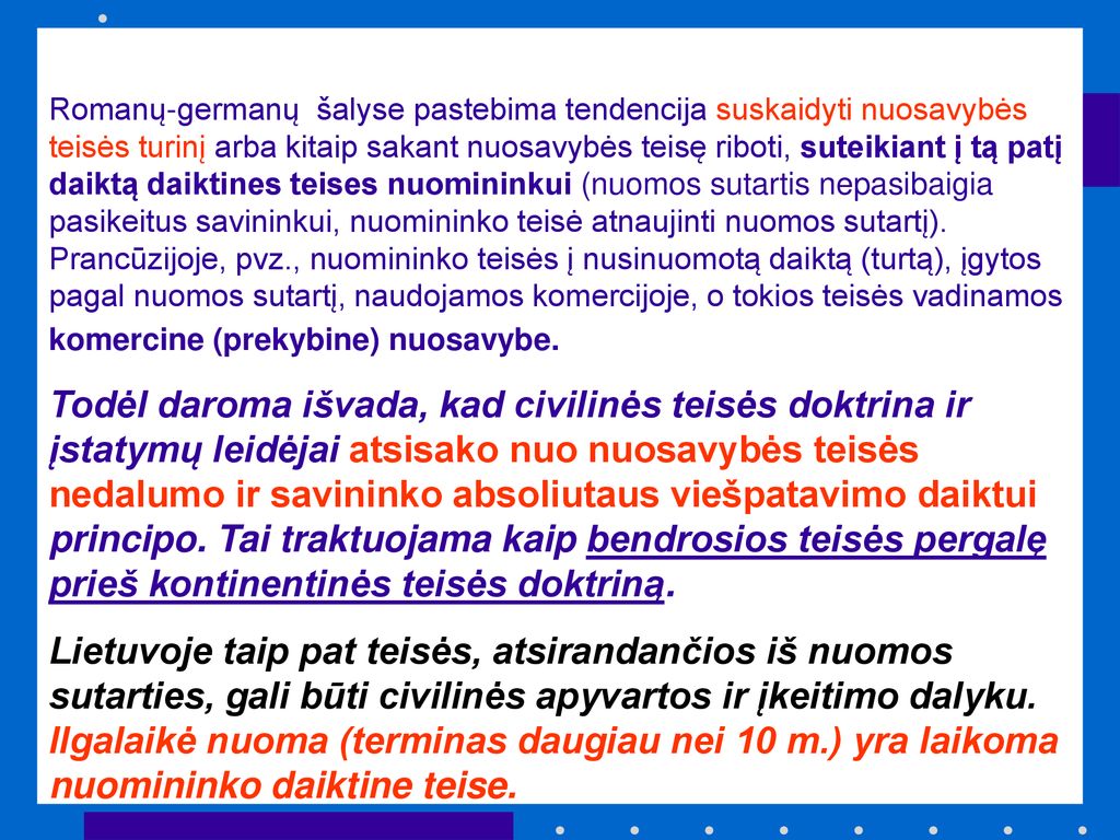 Romanų-germanų šalyse pastebima tendencija suskaidyti nuosavybės teisės turinį arba kitaip sakant nuosavybės teisę riboti, suteikiant į tą patį daiktą daiktines teises nuomininkui (nuomos sutartis nepasibaigia pasikeitus savininkui, nuomininko teisė atnaujinti nuomos sutartį). Prancūzijoje, pvz., nuomininko teisės į nusinuomotą daiktą (turtą), įgytos pagal nuomos sutartį, naudojamos komercijoje, o tokios teisės vadinamos komercine (prekybine) nuosavybe.