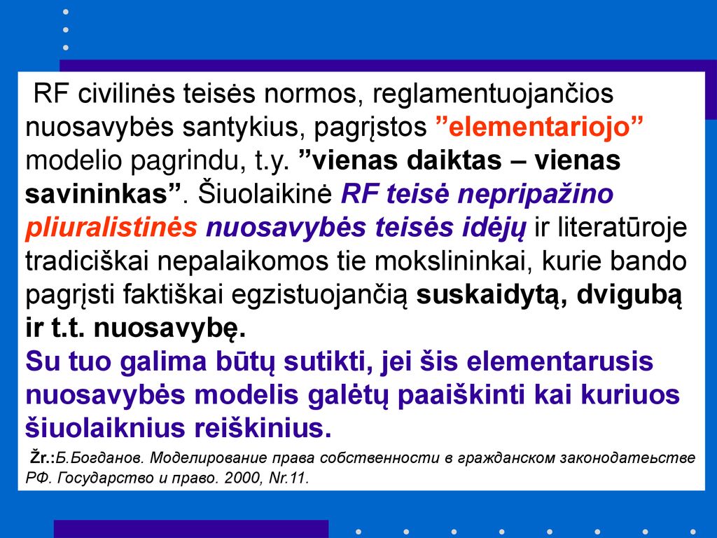 RF civilinės teisės normos, reglamentuojančios nuosavybės santykius, pagrįstos elementariojo modelio pagrindu, t.y. vienas daiktas – vienas savininkas . Šiuolaikinė RF teisė nepripažino pliuralistinės nuosavybės teisės idėjų ir literatūroje tradiciškai nepalaikomos tie mokslininkai, kurie bando pagrįsti faktiškai egzistuojančią suskaidytą, dvigubą ir t.t. nuosavybę.