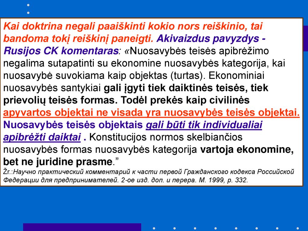 Kai doktrina negali paaiškinti kokio nors reiškinio, tai bandoma tokį reiškinį paneigti. Akivaizdus pavyzdys - Rusijos CK komentaras: «Nuosavybės teisės apibrėžimo negalima sutapatinti su ekonomine nuosavybės kategorija, kai nuosavybė suvokiama kaip objektas (turtas). Ekonominiai nuosavybės santykiai gali įgyti tiek daiktinės teisės, tiek prievolių teisės formas. Todėl prekės kaip civilinės apyvartos objektai ne visada yra nuosavybės teisės objektai. Nuosavybės teisės objektais gali būti tik individualiai apibrėžti daiktai . Konstitucijos normos skelbiančios nuosavybės formas nuosavybės kategorija vartoja ekonomine, bet ne juridine prasme.