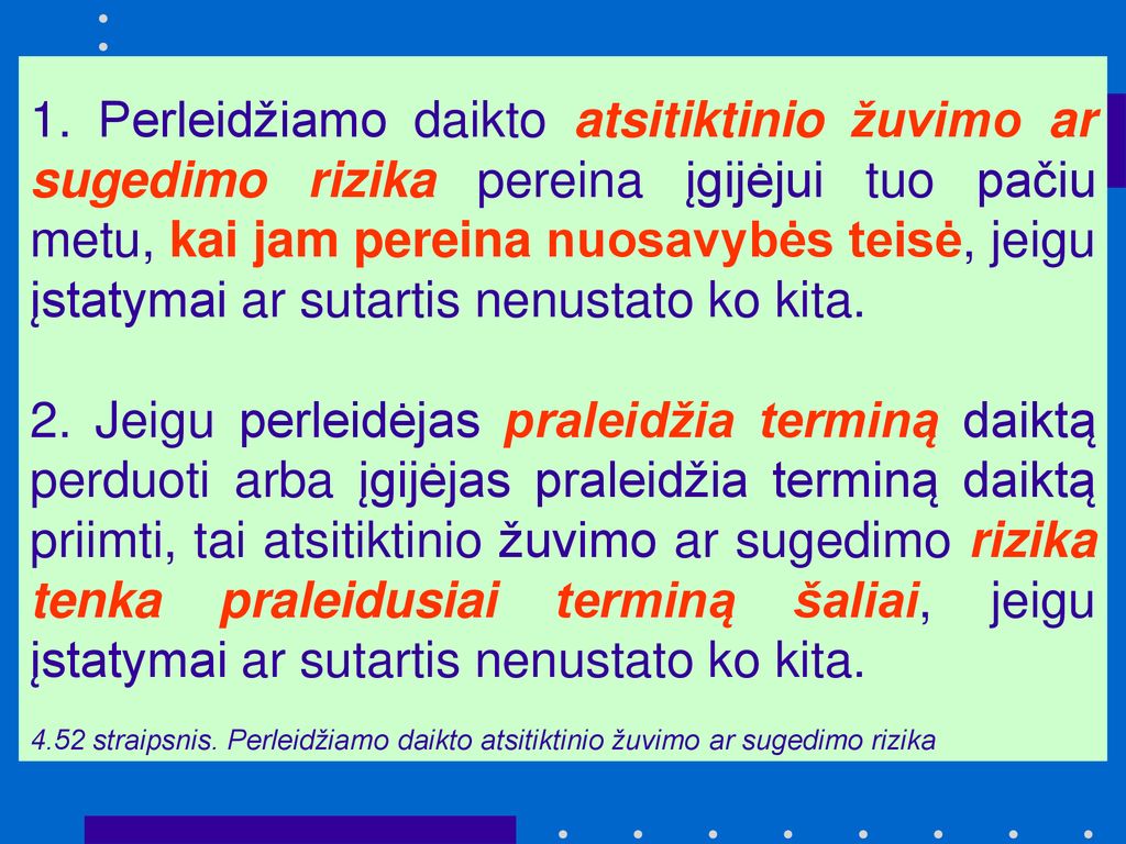 1. Perleidžiamo daikto atsitiktinio žuvimo ar sugedimo rizika pereina įgijėjui tuo pačiu metu, kai jam pereina nuosavybės teisė, jeigu įstatymai ar sutartis nenustato ko kita.