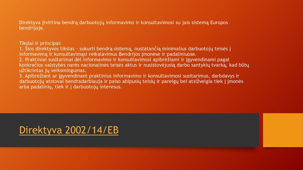Direktyva įtvirtina bendrą darbuotojų informavimo ir konsultavimosi su jais sistemą Europos bendrijoje. Tikslai ir principai: 1. Šios direktyvos tikslas – sukurti bendrą sistemą, nustatančią minimalius darbuotojų teisės į informavimą ir konsultavimąsi reikalavimus Bendrijos įmonėse ir padaliniuose. 2. Praktiniai susitarimai dėl informavimo ir konsultavimosi apibrėžiami ir įgyvendinami pagal konkrečios valstybės narės nacionalinės teisės aktus ir nusistovėjusią darbo santykių tvarką, kad būtų užtikrintas jų veiksmingumas. 3. Apibrėžiant ar įgyvendinant praktinius informavimo ir konsultavimosi susitarimus, darbdavys ir darbuotojų atstovai bendradarbiauja ir paiso abipusių teisių ir pareigų bei atsižvelgia tiek į įmonės arba padalinių, tiek ir į darbuotojų interesus.