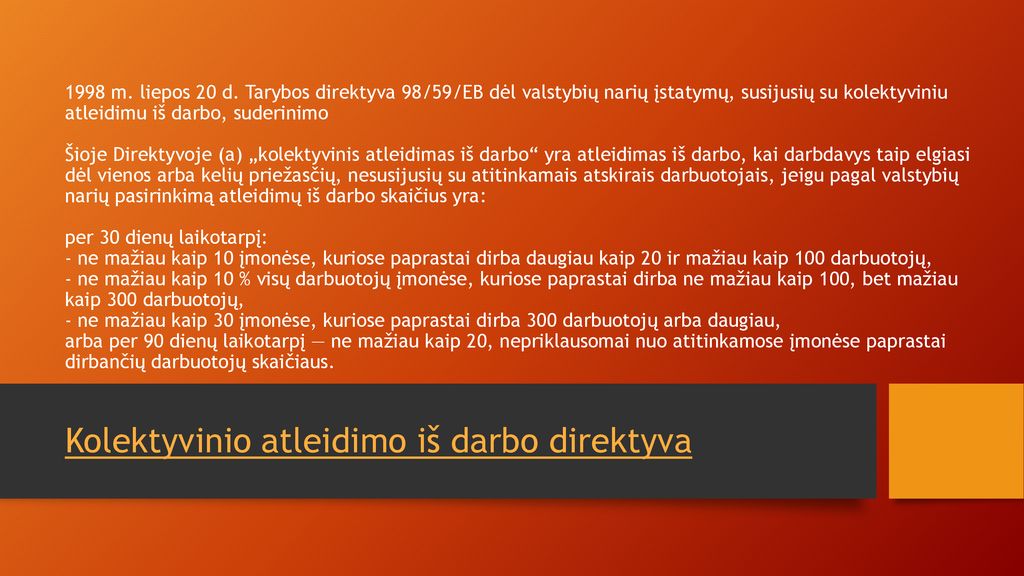 1998 m. liepos 20 d. Tarybos direktyva 98/59/EB dėl valstybių narių įstatymų, susijusių su kolektyviniu atleidimu iš darbo, suderinimo Šioje Direktyvoje (a) „kolektyvinis atleidimas iš darbo yra atleidimas iš darbo, kai darbdavys taip elgiasi dėl vienos arba kelių priežasčių, nesusijusių su atitinkamais atskirais darbuotojais, jeigu pagal valstybių narių pasirinkimą atleidimų iš darbo skaičius yra: per 30 dienų laikotarpį: - ne mažiau kaip 10 įmonėse, kuriose paprastai dirba daugiau kaip 20 ir mažiau kaip 100 darbuotojų, - ne mažiau kaip 10 % visų darbuotojų įmonėse, kuriose paprastai dirba ne mažiau kaip 100, bet mažiau kaip 300 darbuotojų, - ne mažiau kaip 30 įmonėse, kuriose paprastai dirba 300 darbuotojų arba daugiau, arba per 90 dienų laikotarpį — ne mažiau kaip 20, nepriklausomai nuo atitinkamose įmonėse paprastai dirbančių darbuotojų skaičiaus.