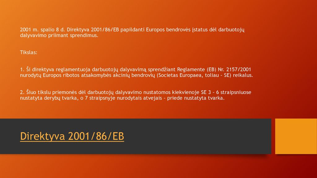 2001 m. spalio 8 d. Direktyva 2001/86/EB papildanti Europos bendrovės įstatus dėl darbuotojų dalyvavimo priimant sprendimus. Tikslas: 1. Ši direktyva reglamentuoja darbuotojų dalyvavimą sprendžiant Reglamente (EB) Nr. 2157/2001 nurodytų Europos ribotos atsakomybės akcinių bendrovių (Societas Europaea, toliau – SE) reikalus. 2. Šiuo tikslu priemonės dėl darbuotojų dalyvavimo nustatomos kiekvienoje SE 3 – 6 straipsniuose nustatyta derybų tvarka, o 7 straipsnyje nurodytais atvejais – priede nustatyta tvarka.